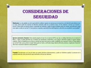 CONSIDERACIONES DE
                          SEGURIDAD
Globalización: Las redes globales nos dan la oportunidad de establecer negocios con empresas que se encuentran en otro lado del mundo debemos tener
en cuenta, ¿Cómo pueden dos empresas de diferentes continentes saber de su existencia mutua y de los productos o servicios que necesitan u
ofrecen?, ¿Cómo puede una empresa conocer y comprender las tradiciones y reglas de negocio de algunos países tan remotos, particularmente cuando
estas reglas no suelen ser escritas?, ¿Y cómo puede ser respetada y soportada la diversidad lingüística y cultural de una comunidad de usuarios global?




Apertura contractual y financiera: Como ejemplo pongamos el caso de una empresa del Perú que ojea un catálogo electrónico de una empresa de
México, y realiza un pedido electrónico de un producto cuya distribución es electrónica y que el pago es electrónico también. Se generan algunas
incógnitas: ¿Cuál es la legalidad que nos ofrece un contrato que hasta cierto punto es oculto y establecido entre empresas? ¿Cuál es el Status legal de
ese contrato? ¿Qué cuerpo jurídico lo recoge? ¿Cómo puede ser hecho y confirmado el pago, dadas las diferentes prácticas y regulaciones financieras?
¿Qué tasas e impuestos se aplicaría a estos productos?




Propiedad: Particularmente en el caso de bienes que pueden distribuirse electrónicamente, y pueden ser fácilmente copiados, la protección de la
propiedad intelectual y de los derechos de copia representan un hito aún por solucionar.
 