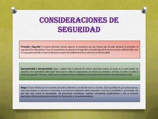 CONSIDERACIONES DE
                            SEGURIDAD
Privacidad y Seguridad: El comercio electrónico necesita apoyarse en mecanismos que sean eficaces para así poder garantizar la privacidad y la
seguridad de las redes abiertas. Ya que el reconocimiento de mecanismos de seguridad y privacidad depende de una tercera parte cualificada (tales como
el cuerpo gubernamental), el comercio electrónico requiere del establecimiento de un sistema de certificación global.




Interconectividad e interoperatividad: Llegar a explotar todo el potencial del comercio electrónico necesita de acceso en un nivel mundial. Las
empresas y los consumidores deben poder tener acceso a todas las organizaciones que ofrecen sus productos y servicios, sin tomar en cuenta la
localización geográfica. Para esto, se debe tener una estandarización o normalización universal para la interconexión e interoperatividad de redes.




Riesgo: Un factor limitante para el crecimiento del comercio electrónico es la falta del recurso e iniciativas. Cabe la posibilidad de que muchas empresas,
sobre todo pequeñas, se encuentren en desventaja, lo que haría que simplemente queden marginadas en este tipo de posibilidades y oportunidades. Es
por eso que crece la necesidad de promover iniciativas, realizar campañas publicitarias y dar a conocer
ejemplos afortunados promoviendo la formación y el entrenamiento.
 