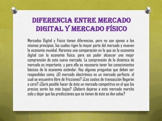 DIFERENCIA ENTRE MERCADO
    DIGITAL Y MERCADO FÍSICO
Mercados Digital y Físico tienen diferencias, pero no son ajenos a los
mismos principios, los cuales rigen la mayor parte del mercado y mueven
la economía mundial. Haremos una comparación en lo que es la economía
digital con la economía física, para así poder alcanzar una mejor
comprensión de este nuevo mercado. La comprensión de la dinámica de
mercado es importante, y para ello es necesario tener los conocimientos
básicos de la economía estándar. Hay algunas preguntas que deben ser
respondidas como, ¿El mercado electrónico es un mercado perfecto, el
cual se encuentra libre de fricciones? ¿Los costes de transacción llegarán
a cero? ¿Será posible hacer de éste un mercado competitivo en el que los
precios serán los más bajos? ¿Deberá dejarse a este mercado marche
solo y dejar que las predicciones que se tienen de éste se den solas?
 
