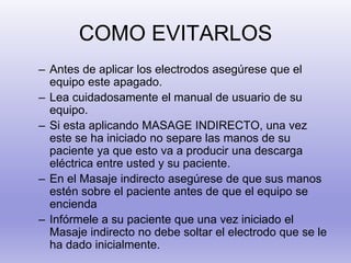 COMO EVITARLOS
– Antes de aplicar los electrodos asegúrese que el
equipo este apagado.
– Lea cuidadosamente el manual de usuario de su
equipo.
– Si esta aplicando MASAGE INDIRECTO, una vez
este se ha iniciado no separe las manos de su
paciente ya que esto va a producir una descarga
eléctrica entre usted y su paciente.
– En el Masaje indirecto asegúrese de que sus manos
estén sobre el paciente antes de que el equipo se
encienda
– Infórmele a su paciente que una vez iniciado el
Masaje indirecto no debe soltar el electrodo que se le
ha dado inicialmente.
 