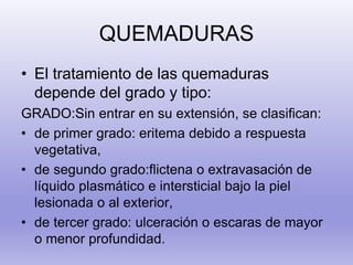 QUEMADURAS
• El tratamiento de las quemaduras
depende del grado y tipo:
GRADO:Sin entrar en su extensión, se clasifican:
• de primer grado: eritema debido a respuesta
vegetativa,
• de segundo grado:flictena o extravasación de
líquido plasmático e intersticial bajo la piel
lesionada o al exterior,
• de tercer grado: ulceración o escaras de mayor
o menor profundidad.
 