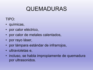 QUEMADURAS
TIPO:
• químicas,
• por calor eléctrico,
• por calor de metales calentados,
• por rayo láser,
• por lámpara estándar de infrarrojos,
• ultravioletas e,
• incluso, se habla impropiamente de quemadura
por ultrasonidos.
 
