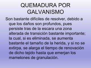 QUEMADURA POR
GALVANISMO
Son bastante difíciles de resolver, debido a
que los daños son profundos, pues
persiste tras de la escara una zona
alterada de transición bastante importante;
la cual, si es eliminada, se aumenta
bastante el tamaño de la herida, y si no se
extirpa, se alarga el tiempo de renovación
de dicho tejido hasta que emerjan los
mamelones de granulación.
 