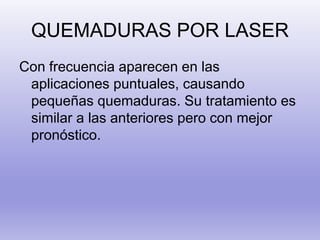 QUEMADURAS POR LASER
Con frecuencia aparecen en las
aplicaciones puntuales, causando
pequeñas quemaduras. Su tratamiento es
similar a las anteriores pero con mejor
pronóstico.
 