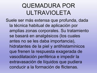 QUEMADURA POR
ULTRAVIOLETA
Suele ser más extensa que profunda, dada
la técnica habitual de aplicación por
amplias zonas corporales. Su tratamiento
se basará en analgésicos (los cuales
antes no se les daba importancia),
hidratantes de la piel y antihistamínicos
que frenen la respuesta exagerada de
vasodilatación periférica e impedir la
extravasación de líquidos que pudiera
conducir a la formación de flictenas.
 