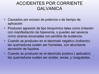 ACCIDENTES POR CORRIENTE
GALVANICA
• Causados por exceso de potencia o de tiempo de
aplicación
• Producen agresión de tipo bioquímico tales como irritación
con manifestación de hiperemia, o pueden ser severos
como ulceras socavadas con perdida de sustancia.
• Cuando se producen en el electrodo negativo (indirecto)
las quemaduras suelen ser húmedas, con abundante
secreción de líquidos.
• Cuando se producen en el electrodo positivo ( aplicador)
las quemaduras suelen ser acidas, secas, y coaguladas.
 