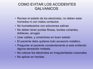 COMO EVITAR LOS ACCIDENTES
GALVANICOS
• Revisar el estado de los electrodos, no deben estar
húmedos ni con malos contactos
• No humedecerlos con soluciones salinas
• No deben tener puntas filosas, bordes cortantes,
dobleces, arrugas
• Usar cables, y conectores en buen estado
• El paciente debe quitarse todo accesorio metálico,
• Preguntar al paciente constantemente si esta sintiendo
alguna sensación molesta.
• No colocar los electrodos en irregularidades corporales
• No aplicar en heridas.
 