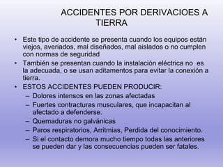 ACCIDENTES POR DERIVACIOES A
TIERRA
• Este tipo de accidente se presenta cuando los equipos están
viejos, averiados, mal diseñados, mal aislados o no cumplen
con normas de seguridad
• También se presentan cuando la instalación eléctrica no es
la adecuada, o se usan aditamentos para evitar la conexión a
tierra.
• ESTOS ACCIDENTES PUEDEN PRODUCIR:
– Dolores intensos en las zonas afectadas
– Fuertes contracturas musculares, que incapacitan al
afectado a defenderse.
– Quemaduras no galvánicas
– Paros respiratorios, Arritmias, Perdida del conocimiento.
– Si el contacto demora mucho tiempo todas las anteriores
se pueden dar y las consecuencias pueden ser fatales.
 