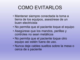 COMO EVITARLOS
• Mantener siempre conectada la toma a
tierra de los equipos, asesórese de un
buen electricista
• No permita que el paciente toque el equipo
• Asegúrese que los mandos, perillas y
controles no sean metálicos
• No permita que el paciente toque otro
equipo así estén fuera de uso.
• Nunca deje cables sueltos sobre la mesa o
cerca de s paciente
 