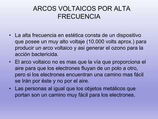 ARCOS VOLTAICOS POR ALTA
FRECUENCIA
• La alta frecuencia en estética consta de un dispositivo
que posee un muy alto voltaje (10.000 volts aprox.) para
producir un arco voltaico y asi generar el ozono para la
acción bactericida.
• El arco voltaico no es mas que la vía que proporciona el
aire para que los electrones fluyan de un polo a otro,
pero si los electrones encuentran una camino mas fácil
se Irán por éste y no por el aire.
• Las personas al igual que los objetos metálicos que
portan son un camino muy fácil para los electrones.
 