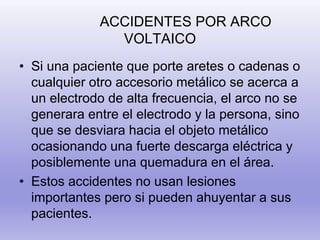 ACCIDENTES POR ARCO
VOLTAICO
• Si una paciente que porte aretes o cadenas o
cualquier otro accesorio metálico se acerca a
un electrodo de alta frecuencia, el arco no se
generara entre el electrodo y la persona, sino
que se desviara hacia el objeto metálico
ocasionando una fuerte descarga eléctrica y
posiblemente una quemadura en el área.
• Estos accidentes no usan lesiones
importantes pero si pueden ahuyentar a sus
pacientes.
 