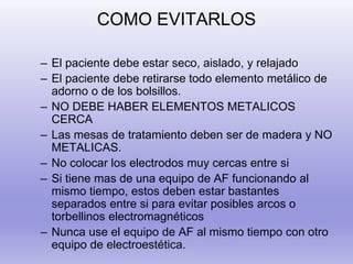 COMO EVITARLOS
– El paciente debe estar seco, aislado, y relajado
– El paciente debe retirarse todo elemento metálico de
adorno o de los bolsillos.
– NO DEBE HABER ELEMENTOS METALICOS
CERCA
– Las mesas de tratamiento deben ser de madera y NO
METALICAS.
– No colocar los electrodos muy cercas entre si
– Si tiene mas de una equipo de AF funcionando al
mismo tiempo, estos deben estar bastantes
separados entre si para evitar posibles arcos o
torbellinos electromagnéticos
– Nunca use el equipo de AF al mismo tiempo con otro
equipo de electroestética.
 