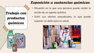• Situación en la que una persona puede recibir la
acción de un agente químico.
• Sufrir sus efectos perjudiciales, lo que puede
suponer un daño para su salud.
 