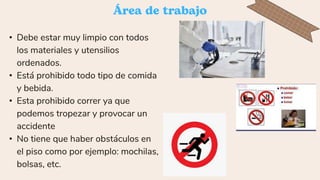 • Debe estar muy limpio con todos
los materiales y utensilios
ordenados.
• Está prohibido todo tipo de comida
y bebida.
• Esta prohibido correr ya que
podemos tropezar y provocar un
accidente
• No tiene que haber obstáculos en
el piso como por ejemplo: mochilas,
bolsas, etc.
 