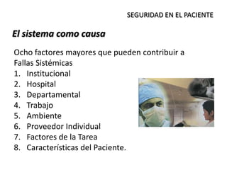 El sistema como causa
SEGURIDAD EN EL PACIENTE
Ocho factores mayores que pueden contribuir a
Fallas Sistémicas
1. Institucional
2. Hospital
3. Departamental
4. Trabajo
5. Ambiente
6. Proveedor Individual
7. Factores de la Tarea
8. Características del Paciente.
 