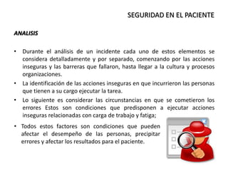 SEGURIDAD EN EL PACIENTE
ANALISIS
• Durante el análisis de un incidente cada uno de estos elementos se
considera detalladamente y por separado, comenzando por las acciones
inseguras y las barreras que fallaron, hasta llegar a la cultura y procesos
organizaciones.
• La identificación de las acciones inseguras en que incurrieron las personas
que tienen a su cargo ejecutar la tarea.
• Lo siguiente es considerar las circunstancias en que se cometieron los
errores Estos son condiciones que predisponen a ejecutar acciones
inseguras relacionadas con carga de trabajo y fatiga;
• Todos estos factores son condiciones que pueden
afectar el desempeño de las personas, precipitar
errores y afectar los resultados para el paciente.
 