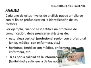 ANALISIS
Cada uno de estos niveles de análisis puede ampliarse
con el fin de profundizar en la identificación de los
factores
Por ejemplo, cuando se identifica un problema de
comunicación, debe precisarse si éste es de:
• naturaleza vertical (profesional senior con profesional
junior, médico con enfermera, etc.)
• horizontal (médico con médico, enfermera con
enfermera, etc.
• si es por la calidad de la información escrita
(legibilidad y suficiencia de las notas)
SEGURIDAD EN EL PACIENTE
 