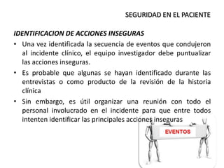 IDENTIFICACION DE ACCIONES INSEGURAS
• Una vez identificada la secuencia de eventos que condujeron
al incidente clínico, el equipo investigador debe puntualizar
las acciones inseguras.
• Es probable que algunas se hayan identificado durante las
entrevistas o como producto de la revisión de la historia
clínica
• Sin embargo, es útil organizar una reunión con todo el
personal involucrado en el incidente para que entre todos
intenten identificar las principales acciones inseguras
SEGURIDAD EN EL PACIENTE
 