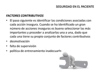 FACTORES CONTRIBUTIVOS
• El paso siguiente es identificar las condiciones asociadas con
cada acción insegura. Cuando se ha identificado un gran
número de acciones inseguras es bueno seleccionar las más
importantes y proceder a analizarlas una a una, dado que
cada una tiene su propio conjunto de factores contributivos
• desmotivación
• falta de supervisión
• política de entrenamiento inadecuada
SEGURIDAD EN EL PACIENTE
 