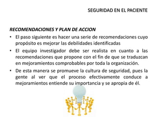 SEGURIDAD EN EL PACIENTE
RECOMENDACIONES Y PLAN DE ACCION
• El paso siguiente es hacer una serie de recomendaciones cuyo
propósito es mejorar las debilidades identificadas
• El equipo investigador debe ser realista en cuanto a las
recomendaciones que propone con el fin de que se traduzcan
en mejoramientos comprobables por toda la organización.
• De esta manera se promueve la cultura de seguridad, pues la
gente al ver que el proceso efectivamente conduce a
mejoramientos entiende su importancia y se apropia de él.
 