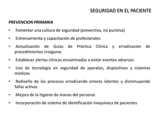 SEGURIDAD EN EL PACIENTE
PREVENCION PRIMARIA
• Fomentar una cultura de seguridad (preventiva, no punitiva)
• Entrenamiento y capacitación de profesionales
• Actualización de Guías de Práctica Clínica y erradicación de
procedimientos inseguros
• Establecer alertas clínicas encaminadas a evitar eventos adversos
• Uso de tecnología en seguridad de aparatos, dispositivos y sistemas
médicos
• Rediseño de los procesos erradicando errores latentes y disminuyendo
fallas activas
• Mejora de la higiene de manos del personal
• Incorporación de sistema de identificación inequívoca de pacientes
 