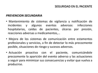 SEGURIDAD EN EL PACIENTE
PREVENCION SECUNDARIA
• Mantenimiento de sistemas de vigilancia y notificación de
incidentes y algunos eventos adversos: infecciones
hospitalarias, caídas de pacientes, úlceras por presión,
reacciones adversas a medicamentos,…
• Mejora de los sistemas de comunicación entre estamentos
profesionales y servicios, a fin de detectar lo más precozmente
posible, situaciones de riesgo y sucesos adversos.
• Actuación proactiva con el paciente, comunicándole
precozmente la aparición del evento adverso y las actuaciones
a seguir para minimizar sus consecuencias y evitar que vuelva a
producirse.
 