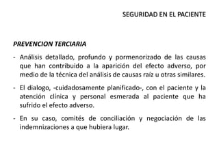 SEGURIDAD EN EL PACIENTE
PREVENCION TERCIARIA
- Análisis detallado, profundo y pormenorizado de las causas
que han contribuido a la aparición del efecto adverso, por
medio de la técnica del análisis de causas raíz u otras similares.
- El dialogo, -cuidadosamente planificado-, con el paciente y la
atención clínica y personal esmerada al paciente que ha
sufrido el efecto adverso.
- En su caso, comités de conciliación y negociación de las
indemnizaciones a que hubiera lugar.
 