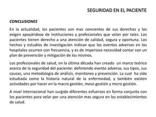 SEGURIDAD EN EL PACIENTE
CONCLUSIONES
En la actualidad, los pacientes son mas concientes de sus derechos y los
exigen apoyándose de instituciones y profesionales que velan por tales. Los
pacientes tienen derecho a una atención de calidad, segura y oportuna. Los
hechos y estudios de investigación indican que los eventos adversos en los
hospitales ocurren con frecuencia, y es de imperiosa necesidad contar con un
plan de prevención y mitigación de los mismos.
Los profesionales de salud, en la última década han creado un marco teórico
acerca de la seguridad del paciente: definiendo evento adverso, sus tipos, sus
causas, una metodología de análisis, monitoreo y prevención. La cual ha sido
estudiada como la historia natural de la enfermedad, y también existen
actividades por hacer en la macro gestión, meso gestión y micro gestión.
A nivel Internacional han surgido diferentes esfuerzos en forma conjunta con
los pacientes para velar por una atención mas segura en los establecimientos
de salud.
 