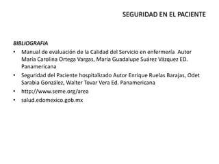 BIBLIOGRAFIA
• Manual de evaluación de la Calidad del Servicio en enfermería Autor
María Carolina Ortega Vargas, María Guadalupe Suárez Vázquez ED.
Panamericana
• Seguridad del Paciente hospitalizado Autor Enrique Ruelas Barajas, Odet
Sarabia González, Walter Tovar Vera Ed. Panamericana
• http://www.seme.org/area
• salud.edomexico.gob.mx
SEGURIDAD EN EL PACIENTE
 