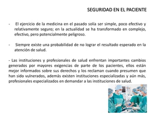 SEGURIDAD EN EL PACIENTE
- El ejercicio de la medicina en el pasado solía ser simple, poco efectivo y
relativamente seguro; en la actualidad se ha transformado en complejo,
efectivo, pero potencialmente peligroso.
- Siempre existe una probabilidad de no lograr el resultado esperado en la
atención de salud.
- Las instituciones y profesionales de salud enfrentan importantes cambios
generados por mayores exigencias de parte de los pacientes, ellos están
mejor informados sobre sus derechos y los reclaman cuando presumen que
han sido vulnerados, además existen instituciones especializadas y aún más,
profesionales especializados en demandar a las instituciones de salud.
 