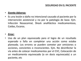 • Evento Adverso:
• Es una lesión o daño no intencional causado al paciente por la
intervención asistencial y no por la patología de base. Ejm.
Infección Nosocomial, Shock anafiláctico medicamentoso,
Caídas, Escaras.
• Error:
• Uso de un plan equivocado para el logro de un resultado
esperado o falla en completar una acción como estaba
planeada. Los errores se pueden cometer por omisiones o
acciones, concientes o inconscientes. Ejm. No desinfectar la
vía antes de colocar medicamentos por el CVC, Colocación de
un medicamento equivocado (o en dosis equivocada) a un
paciente, etc
SEGURIDAD EN EL PACIENTE
 