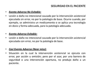 • Evento Adverso No Evitable:
• Lesión o daño no intencional causado por la intervención asistencial
ejecutada sin error, no por la patología de base. Ocurre cuando, por
ejemplo, se administra un medicamento o se aplica una tecnología
en dosis y forma adecuada, para la patología adecuada.
• Evento Adverso Evitable:
• Lesión o daño no intencional causado por la intervención asistencial
ejecutada con error, no por la patología de base.
• Casi Evento Adverso (Near miss):
• Situación en la cual la intervención asistencial se ejecuta con
error, por acción u omisión; pero por el azar, por una barrera de
seguridad o una intervención oportuna, no produjo daño a un
paciente.
SEGURIDAD EN EL PACIENTE
 