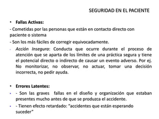 • Fallas Activas:
- Cometidas por las personas que están en contacto directo con
paciente o sistema
- Son los más fáciles de corregir equivocadamente.
- Acción Insegura: Conducta que ocurre durante el proceso de
atención que se aparta de los límites de una práctica segura y tiene
el potencial directo o indirecto de causar un evento adverso. Por ej.
No monitorizar, no observar, no actuar, tomar una decisión
incorrecta, no pedir ayuda.
• Errores Latentes:
• - Son las graves fallas en el diseño y organización que estaban
presentes mucho antes de que se produzca el accidente.
• - Tienen efecto retardado: “accidentes que están esperando
suceder”
SEGURIDAD EN EL PACIENTE
 