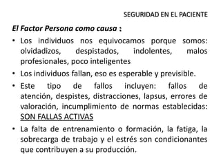 El Factor Persona como causa :
• Los individuos nos equivocamos porque somos:
olvidadizos, despistados, indolentes, malos
profesionales, poco inteligentes
• Los individuos fallan, eso es esperable y previsible.
• Este tipo de fallos incluyen: fallos de
atención, despistes, distracciones, lapsus, errores de
valoración, incumplimiento de normas establecidas:
SON FALLAS ACTIVAS
• La falta de entrenamiento o formación, la fatiga, la
sobrecarga de trabajo y el estrés son condicionantes
que contribuyen a su producción.
SEGURIDAD EN EL PACIENTE
 