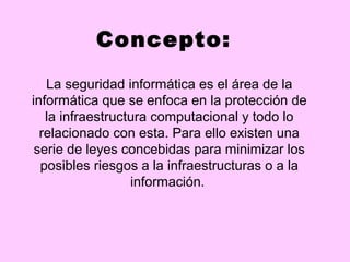 Concepto:
   La seguridad informática es el área de la
informática que se enfoca en la protección de
   la infraestructura computacional y todo lo
  relacionado con esta. Para ello existen una
 serie de leyes concebidas para minimizar los
  posibles riesgos a la infraestructuras o a la
                  información.
 