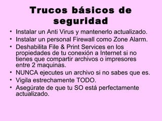 Trucos básicos de
           seguridad
• Instalar un Anti Virus y mantenerlo actualizado.
• Instalar un personal Firewall como Zone Alarm.
• Deshabilita File & Print Services en los
  propiedades de tu conexión a Internet si no
  tienes que compartir archivos o impresores
  entre 2 maquinas.
• NUNCA ejecutes un archivo si no sabes que es.
• Vigila estrechamente TODO.
• Asegúrate de que tu SO está perfectamente
  actualizado.
 