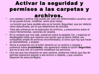 Activar la seguridad y
    permisos a las carpetas y
•
                          archivos.
    una carpeta o archivo solo pueda ser visto por determinados usuarios, que
    no se pueda borrar, modificar, entre otras cosas.
    La función que hace posible esto es la función Seguridad, que por defecto
    viene desactivada, por lo que deberemos de activarla.
    Para ello entramos en el explorador de archivos, y presionamos sobre el
    menú Herramientas, opciones de carpeta.
•   En la ventana que nos sale, pulsamos sobre la pestaña Ver, y bajamos el
    desplegable hasta que veamos una opción que se llama Utilizar uso
    compartido simple de archivos (recomendado), lo único que hay que hacer
    es deshabilitarla, y aceptar.
•   Ahora si pulsamos con el botón derecho en un archivo o carpeta y
    pulsamos sobre propiedades, nos aparecerá visible la opción Seguridad,
    que es la que nos va a permitir establecer los permisos.
•   Una vez que nos situamos en esta ventana, podremos indicar que tipo de
    permiso queremos asignar a ese archivo o carpeta, y que usuarios
    disponen de esos privilegios.
 