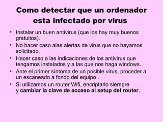 Como detectar que un ordenador
     esta infectado por virus
• Instalar un buen antivirus (que los hay muy buenos
  gratuitos).
• No hacer caso alas alertas de virus que no hayamos
  solicitado.
• Hacer caso a las indicaciones de los antivirus que
  tengamos instalados y a las que nos haga windows.
• Ante el primer síntoma de un posible virus, proceder a
  un escaneado a fondo del equipo .
• Si utilizamos un router Wifi, encriptarlo siempre
  y cambiar la clave de acceso al setup del router.
 