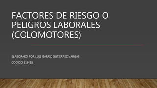 FACTORES DE RIESGO O
PELIGROS LABORALES
(COLOMOTORES)
ELABORADO POR LUIS GARRID GUTIERREZ VARGAS
CODIGO 118458
 
