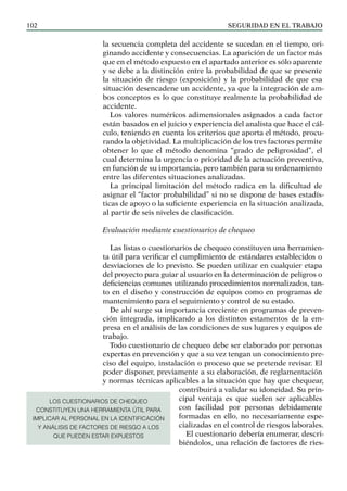 SEGURIDAD EN EL TRABAJO
102
la secuencia completa del accidente se sucedan en el tiempo, ori-
ginando accidente y consecuencias. La aparición de un factor más
que en el método expuesto en el apartado anterior es sólo aparente
y se debe a la distinción entre la probabilidad de que se presente
la situación de riesgo (exposición) y la probabilidad de que esa
situación desencadene un accidente, ya que la integración de am-
bos conceptos es lo que constituye realmente la probabilidad de
accidente.
Los valores numéricos adimensionales asignados a cada factor
están basados en el juicio y experiencia del analista que hace el cál-
culo, teniendo en cuenta los criterios que aporta el método, procu-
rando la objetividad. La multiplicación de los tres factores permite
obtener lo que el método denomina “grado de peligrosidad”, el
cual determina la urgencia o prioridad de la actuación preventiva,
en función de su importancia, pero también para su ordenamiento
entre las diferentes situaciones analizadas.
La principal limitación del método radica en la dificultad de
asignar el “factor probabilidad” si no se dispone de bases estadís-
ticas de apoyo o la suficiente experiencia en la situación analizada,
al partir de seis niveles de clasificación.
Evaluación mediante cuestionarios de chequeo
Las listas o cuestionarios de chequeo constituyen una herramien-
ta útil para verificar el cumplimiento de estándares establecidos o
desviaciones de lo previsto. Se pueden utilizar en cualquier etapa
del proyecto para guiar al usuario en la determinación de peligros o
deficiencias comunes utilizando procedimientos normalizados, tan-
to en el diseño y construcción de equipos como en programas de
mantenimiento para el seguimiento y control de su estado.
De ahí surge su importancia creciente en programas de preven-
ción integrada, implicando a los distintos estamentos de la em-
presa en el análisis de las condiciones de sus lugares y equipos de
trabajo.
Todo cuestionario de chequeo debe ser elaborado por personas
expertas en prevención y que a su vez tengan un conocimiento pre-
ciso del equipo, instalación o proceso que se pretende revisar. El
poder disponer, previamente a su elaboración, de reglamentación
y normas técnicas aplicables a la situación que hay que chequear,
contribuirá a validar su idoneidad. Su prin-
cipal ventaja es que suelen ser aplicables
con facilidad por personas debidamente
formadas en ello, no necesariamente espe-
cializadas en el control de riesgos laborales.
El cuestionario debería enumerar, descri-
biéndolos, una relación de factores de ries-
LOS CUESTIONARIOS DE CHEQUEO
CONSTITUYEN UNA HERRAMIENTA ÚTIL PARA
IMPLICAR AL PERSONAL EN LA IDENTIFICACIÓN
Y ANÁLISIS DE FACTORES DE RIESGO A LOS
QUE PUEDEN ESTAR EXPUESTOS
 