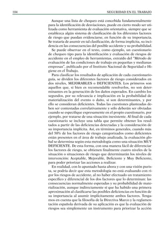 SEGURIDAD EN EL TRABAJO
104
Aunque una lista de chequeo está concebida fundamentalmente
para la identificación de desviaciones, puede en cierto modo ser uti-
lizada como herramienta de evaluación orientativa, siempre que se
establezca algún sistema de clasificación de los diferentes factores
de riesgo que puedan evidenciarse, en función de su importancia.
Se trataría de asumir en tal clasificación, de forma implícita, su inci-
dencia en las consecuencias del posible accidente y su probabilidad.
Se puede observar en el texto, como ejemplo, un cuestionario
de chequeo tipo para la identificación y evaluación de riesgos de
accidente en el empleo de herramientas, extraído del “Método de
evaluación de las condiciones de trabajo en pequeñas y medianas
empresas”, publicado por el Instituto Nacional de Seguridad e Hi-
giene en el Trabajo.
Para clasificar los resultados de aplicación de cada cuestionario-
guía, se dividen los diferentes factores de riesgo considerados en
dos niveles, MEJORABLES o DEFICIENTES. Los primeros son
aquellos que, si bien es recomendable resolverlos, no son deter-
minantes en la generación de los daños esperados. En cambio los
segundos, por su relevancia e implicación en la probabilidad de
materialización del evento o daño, sí son determinantes, y por
ello se consideran deficientes. Todas las cuestiones planteadas de-
ben ser contestadas correlativamente y sólo deberán ser obviadas
cuando se especifique expresamente en el propio cuestionario, por
ejemplo, por tratarse de una situación inexistente. Al final de cada
cuestionario se incluye una tabla que permite obtener los resul-
tados a partir de las deficiencias detectadas y la consideración de
su importancia implícita. Así, en términos generales, cuando más
del 50% de los factores de riesgo categorizados como deficientes
están presentes en el área de trabajo analizada, la evaluación glo-
bal se determina según esta metodología como una situación MUY
DEFICIENTE. De esta forma, con una manera fácil de diferenciar
los factores de riesgo, se obtienen finalmente cuatro niveles de la
situación o situaciones de riesgo que determinarán los niveles de
intervención: Aceptable, Mejorable, Deficiente y Muy Deficiente,
para poder priorizar las acciones a realizar.
En realidad, con lo apuntado hasta ahora y con una visión puris-
ta, se podría decir que esta metodología no está evaluando con ri-
gor los riesgos de accidente, al no haber efectuado un tratamiento
específico y diferencial de los dos factores que lo determinan: las
consecuencias normalmente esperadas y su probabilidad de mate-
rialización, aunque indirectamente sí que ha habido una primera
aproximación al clasificarse las posibles deficiencias en función de
su importancia al asumir implícitamente ambos factores. Tenga-
mos en cuenta que la filosofía de la Directiva Marco y la reglamen-
tación española derivada de su aplicación es que la evaluación de
riesgos sea simplemente un instrumento para priorizar la acción
 