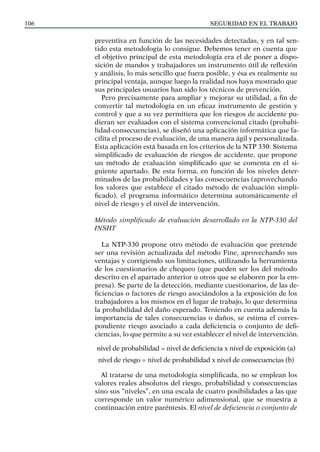 SEGURIDAD EN EL TRABAJO
106
preventiva en función de las necesidades detectadas, y en tal sen-
tido esta metodología lo consigue. Debemos tener en cuenta que
el objetivo principal de esta metodología era el de poner a dispo-
sición de mandos y trabajadores un instrumento útil de reflexión
y análisis, lo más sencillo que fuera posible, y ésa es realmente su
principal ventaja, aunque luego la realidad nos haya mostrado que
sus principales usuarios han sido los técnicos de prevención.
Pero precisamente para ampliar y mejorar su utilidad, a fin de
convertir tal metodología en un eficaz instrumento de gestión y
control y que a su vez permitiera que los riesgos de accidente pu-
dieran ser evaluados con el sistema convencional citado (probabi-
lidad-consecuencias), se diseñó una aplicación informática que fa-
cilita el proceso de evaluación, de una manera ágil y personalizada.
Esta aplicación está basada en los criterios de la NTP 330: Sistema
simplificado de evaluación de riesgos de accidente, que propone
un método de evaluación simplificado que se comenta en el si-
guiente apartado. De esta forma, en función de los niveles deter-
minados de las probabilidades y las consecuencias (aprovechando
los valores que establece el citado método de evaluación simpli-
ficado), el programa informático determina automáticamente el
nivel de riesgo y el nivel de intervención.
Método simplificado de evaluación desarrollado en la NTP-330 del
INSHT
La NTP-330 propone otro método de evaluación que pretende
ser una revisión actualizada del método Fine, aprovechando sus
ventajas y corrigiendo sus limitaciones, utilizando la herramienta
de los cuestionarios de chequeo (que pueden ser los del método
descrito en el apartado anterior u otros que se elaboren por la em-
presa). Se parte de la detección, mediante cuestionarios, de las de-
ficiencias o factores de riesgo asociándolos a la exposición de los
trabajadores a los mismos en el lugar de trabajo, lo que determina
la probabilidad del daño esperado. Teniendo en cuenta además la
importancia de tales consecuencias o daños, se estima el corres-
pondiente riesgo asociado a cada deficiencia o conjunto de defi-
ciencias, lo que permite a su vez establecer el nivel de intervención.
nivel de probabilidad = nivel de deficiencia x nivel de exposición (a)
nivel de riesgo = nivel de probabilidad x nivel de consecuencias (b)
Al tratarse de una metodología simplificada, no se emplean los
valores reales absolutos del riesgo, probabilidad y consecuencias
sino sus “niveles”, en una escala de cuatro posibilidades a las que
corresponde un valor numérico adimensional, que se muestra a
continuación entre paréntesis. El nivel de deficiencia o conjunto de
 