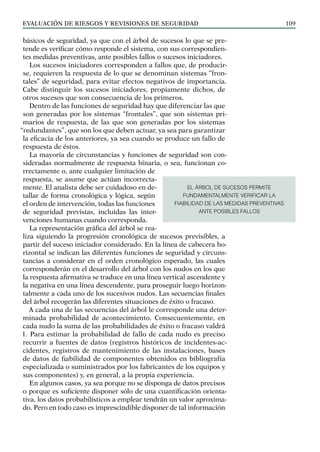 EVALUACIÓN DE RIESGOS Y REVISIONES DE SEGURIDAD 109
básicos de seguridad, ya que con el árbol de sucesos lo que se pre-
tende es verificar cómo responde el sistema, con sus correspondien-
tes medidas preventivas, ante posibles fallos o sucesos iniciadores.
Los sucesos iniciadores corresponden a fallos que, de producir-
se, requieren la respuesta de lo que se denominan sistemas “fron-
tales” de seguridad, para evitar efectos negativos de importancia.
Cabe distinguir los sucesos iniciadores, propiamente dichos, de
otros sucesos que son consecuencia de los primeros.
Dentro de las funciones de seguridad hay que diferenciar las que
son generadas por los sistemas “frontales”, que son sistemas pri-
marios de respuesta, de las que son generadas por los sistemas
“redundantes”, que son los que deben actuar, ya sea para garantizar
la eficacia de los anteriores, ya sea cuando se produce un fallo de
respuesta de éstos.
La mayoría de circunstancias y funciones de seguridad son con-
sideradas normalmente de respuesta binaria, o sea, funcionan co-
rrectamente o, ante cualquier limitación de
respuesta, se asume que actúan incorrecta-
mente. El analista debe ser cuidadoso en de-
tallar de forma cronológica y lógica, según
el orden de intervención, todas las funciones
de seguridad previstas, incluidas las inter-
venciones humanas cuando corresponda.
La representación gráfica del árbol se rea-
liza siguiendo la progresión cronológica de sucesos previsibles, a
partir del suceso iniciador considerado. En la línea de cabecera ho-
rizontal se indican las diferentes funciones de seguridad y circuns-
tancias a considerar en el orden cronológico esperado, las cuales
corresponderán en el desarrollo del árbol con los nudos en los que
la respuesta afirmativa se traduce en una línea vertical ascendente y
la negativa en una línea descendente, para proseguir luego horizon-
talmente a cada uno de los sucesivos nudos. Las secuencias finales
del árbol recogerán las diferentes situaciones de éxito o fracaso.
A cada una de las secuencias del árbol le corresponde una deter-
minada probabilidad de acontecimiento. Consecuentemente, en
cada nudo la suma de las probabilidades de éxito o fracaso valdrá
1. Para estimar la probabilidad de fallo de cada nudo es preciso
recurrir a fuentes de datos (registros históricos de incidentes-ac-
cidentes, registros de mantenimiento de las instalaciones, bases
de datos de fiabilidad de componentes obtenidos en bibliografía
especializada o suministrados por los fabricantes de los equipos y
sus componentes) y, en general, a la propia experiencia.
En algunos casos, ya sea porque no se disponga de datos precisos
o porque es suficiente disponer sólo de una cuantificación orienta-
tiva, los datos probabilísticos a emplear tendrán un valor aproxima-
do. Pero en todo caso es imprescindible disponer de tal información
EL ÁRBOL DE SUCESOS PERMITE
FUNDAMENTALMENTE VERIFICAR LA
FIABILIDAD DE LAS MEDIDAS PREVENTIVAS
ANTE POSIBLES FALLOS
 