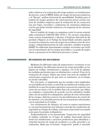 SEGURIDAD EN EL TRABAJO
114
todos relativos a la evaluación del riesgo químico en instalaciones
de proceso, como el IRPQ, Índice de riesgos de procesos químicos,
y el “Hazop”, análisis funcional de operabilidad. También para el
análisis de riesgos químicos de consecuencias graves existen una
serie de modelos empíricos para la evaluación de las consecuen-
cias por fugas, incendios y explosiones de sustancias peligrosas,
con los que poder simular siniestros y la respuesta de los sistemas
de seguridad.
Para el análisis de riesgos en máquinas existe la norma armoni-
zada comunitaria UNE-EN ISO 14121-1. En sectores específicos
como centros hospitalarios y oficinas, el Instituto Nacional de Se-
guridad e Higiene en el Trabajo ha desarrollado métodos específi-
cos para la evaluación, tanto de riesgos de accidente como de otros
riesgos. Independientemente de tales métodos, también el propio
INSHT ha elaborado determinados estudios sectoriales que facili-
tan el conocimiento de los riesgos previsibles y su grado de impor-
tancia y presencia en los diferentes procesos y tareas.
REVISIONES DE SEGURIDAD
Mediante los diferentes tipos de inspecciones y revisiones se tra-
ta de identificar los diferentes factores de riesgo previsibles en los
lugares de trabajo, instalaciones y equipos, con el fin de adoptar
las medidas pertinentes para su eliminación y control. Fruto de la
evaluación de riesgos, habría que tomar una serie de medidas de
control para asegurarse de que éstos se mantienen, en el tiempo,
en niveles tolerables.
Por otra parte, es importante que los mandos estén implicados
en actividades de revisión y control de sus ámbitos de trabajo, pero
también lo es que los propios operarios conozcan los aspectos con-
cretos de sus tareas y de su ámbito físico de actuación, que deben
ser cuidados y mantenidos de acuerdo con los estándares estable-
cidos. En tal sentido los trabajadores, además de estar informados
de los riesgos, deberían conocer los procedimientos de control de
los mismos y el contenido preciso de sus actuaciones relacionadas
con la seguridad en el trabajo.
Los cuestionarios de chequeo, tal como se expuso anteriormen-
te, son una herramienta muy útil para controlar las condiciones de
seguridad en el lugar de trabajo, tanto para el personal con mando
como para los propios trabajadores.
Tradicionalmente se ha denominado “inspección de seguridad”
al análisis realizado en el lugar de trabajo observando directa-
mente las instalaciones y procesos productivos para identificar y
controlar factores de riesgo de accidente y, si cabe, proceder a su
evaluación. Dado que el término “inspección” puede ir asociado
 