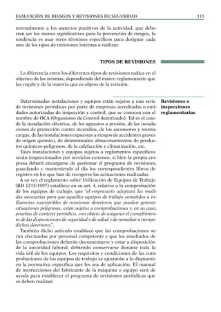 EVALUACIÓN DE RIESGOS Y REVISIONES DE SEGURIDAD 115
normalmente a los aspectos punitivos de la actividad, que debe-
rían ser los menos significativos para la prevención de riesgos, la
tendencia es usar otros términos específicos para designar cada
uno de los tipos de revisiones internas a realizar.
TIPOS DE REVISIONES
La diferencia entre los diferentes tipos de revisiones radica en el
objetivo de las mismas, dependiendo del marco reglamentario que
las regule y de la materia que es objeto de la revisión.
Determinadas instalaciones y equipos están sujetos a una serie
de revisiones periódicas por parte de empresas acreditadas o enti-
dades autorizadas de inspección y control, que se conocen con el
nombre de OCA (Organismo de Control Autorizado). Tal es el caso
de la instalación eléctrica, de los aparatos a presión, de las instala-
ciones de protección contra incendios, de los ascensores y monta-
cargas, de las instalaciones expuestas a riesgos de accidentes graves
de origen químico, de determinados almacenamientos de produc-
tos químicos peligrosos, de la calefacción y climatización, etc.
Tales instalaciones y equipos sujetos a reglamentos específicos
serán inspeccionados por servicios externos, si bien la propia em-
presa deberá encargarse de gestionar el programa de revisiones,
guardando y manteniendo al día los correspondientes libros de
registro en los que han de recogerse las actuaciones realizadas.
A su vez el reglamento sobre Utilización de Equipos de Trabajo
(RD 1215/1997) establece en su art. 4, relativo a la comprobación
de los equipos de trabajo, que “el empresario adoptará las medi-
das necesarias para que aquellos equipos de trabajo sometidos a in-
fluencias susceptibles de ocasionar deterioros que puedan generar
situaciones peligrosas, estén sujetos a comprobaciones y, en su caso,
pruebas de carácter periódico, con objeto de asegurar el cumplimien-
to de las disposiciones de seguridad y de salud y de remediar a tiempo
dichos deterioros”.
También dicho artículo establece que las comprobaciones se-
rán efectuadas por personal competente y que los resultados de
las comprobaciones deberán documentarse y estar a disposición
de la autoridad laboral, debiendo conservarse durante toda la
vida útil de los equipos. Los requisitos y condiciones de las com-
probaciones de los equipos de trabajo se ajustarán a lo dispuesto
en la normativa específica que les sea de aplicación. El manual
de instrucciones del fabricante de la máquina o equipo será de
ayuda para establecer el programa de revisiones periódicas que
se deben realizar.
Revisiones o
inspecciones
reglamentarias
 