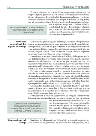 SEGURIDAD EN EL TRABAJO
116
El mantenimiento preventivo de las máquinas y equipos, que tie-
ne por objetivo principal evitar averías y deterioros incontrolados
de sus elementos, debería incluir las correspondientes revisiones
de todos aquellos elementos que tengan funciones de seguridad,
por ejemplo dispositivos de enclavamiento de resguardos móviles
de máquinas peligrosas. También cabe la
posibilidad de que determinados elemen-
tos o aspectos clave de seguridad sean revi-
sados específicamente, independientes del
mantenimiento preventivo.
Es necesario que los lugares de trabajo sean revisados periódica-
mente para controlar que se mantienen en aceptables condiciones
de seguridad, tanto en lo que se refiere a los aspectos materiales
y de entorno físico, como a los aspectos de comportamiento hu-
mano y organizativos. Tales revisiones podrán abarcar aspectos
generales o ser específicas de temas concretos.
La revisión de los aspectos relativos al orden y la limpieza puede
ser debidamente aprovechada para analizar otras cuestiones indi-
rectamente relacionadas con este tema, por ejemplo: que las pro-
tecciones de las máquinas estén colocadas, que las conducciones y
conexiones eléctricas estén en buen estado y que las herramientas,
además de estar en su lugar, se encuentren en buenas condiciones.
En estas revisiones generales deberían estar implicados los man-
dos de las áreas afectadas, ya sea acompañando a las personas
designadas con funciones preventivas, ya sea ejecutándolas direc-
tamente. Ello repercute en una mejora de la credibilidad de los di-
rectivos respecto a sus colaboradores, además del valor didáctico
que representa todo análisis en el propio lugar de trabajo.
Los mandos directos, así como el personal directivo, deberían
tener objetivos concretos sobre la frecuencia de revisiones que ha-
yan de realizar y la calidad de las mismas. Por ello se requieren
procedimientos específicos al respecto.
Se muestra en el texto un cuestionario de chequeo sobre orden y
limpieza que contempla aspectos como los que se han menciona-
do. Tal cuestionario es autoevaluativo al lle-
var incorporado un criterio de valoración,
en función del grado de cumplimiento de
los estándares fijados, suponiéndose que la
empresa ha aportado los medios necesarios
para que puedan alcanzarse.
Mediante las observaciones del trabajo se trata de analizar las
actuaciones de las personas, en este caso los trabajadores, en la
Revisiones
generales de los
lugares de trabajo
Observaciones del
trabajo
LAS REVISIONES PERIÓDICAS DE MÁQUINAS
Y EQUIPOS HAN DE ESTAR DEBIDAMENTE
DOCUMENTADAS
LOS LUGARES DE TRABAJO DEBEN
SER REVISADOS PERIÓDICAMENTE,
ESPECIALMENTE POR EL PERSONAL CON
MANDO DE LAS ÁREAS AFECTADAS
 