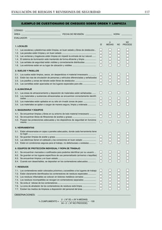 EVALUACIÓN DE RIESGOS Y REVISIONES DE SEGURIDAD 117
1. LOCALES
1.1. Las escaleras y plataformas están limpias, en buen estado y libres de obstáculos ..
1.2. Las paredes están limpias y en buen estado ...........................................................
1.3. Las ventanas y tragaluces están limpias sin impedir la entrada de luz natural.......
1.4. El sistema de iluminación está mantenido de forma eficiente y limpia ....................
1.5. Las señales de seguridad están visibles y correctamente distribuidas ...................
1.6. Los extintores están en su lugar de ubicación y visibles .........................................
2. SUELOS Y PASILLOS
2.1. Los suelos están limpios, secos, sin desperdicios ni material innecesario .............
2.2. Están las vías de circulación de personas y vehículos diferenciadas y señalizadas
2.3. Los pasillos y zonas de tránsito están libres de obstáculos ....................................
2.4. Las carretillas están aparcadas en los lugares especiales para ello .......................
3. ALMACENAJE
3.1. Las áreas de almacenamiento y deposición de materiales están señalizadas .......
3.2. Los materiales y sustancias almacenadas se encuentran correctamente identifi-
cadas .........................................................................................................................
3.3. Los materiales están apilados en su sitio sin invadir zonas de paso ......................
3.4. Los materiales se apilan o cargan de manera segura, limpia y ordenada ..............
4. MAQUINARIA Y EQUIPOS
4.1. Se encuentran limpias y libres en su entorno de todo material innecesario ...........
4.2. Se encuentran libres de filtraciones de aceites y grasas .........................................
4.3. Poseen las protecciones adecuadas y los dispositivos de seguridad en funciona-
miento ........................................................................................................................
5. HERRAMIENTAS
5.1. Están almacenadas en cajas o paneles adecuados, donde cada herramienta tiene
su lugar ......................................................................................................................
5.2. Se guardan limpias de aceite y grasa .......................................................................
5.3. Las eléctricas tienen el cableado y las conexiones en buen estado .......................
5.4. Están en condiciones seguras para el trabajo, no defectuosas u oxidadas ............
6. EQUIPOS DE PROTECCIÓN INDIVIDUAL Y ROPA DE TRABAJO
6.1. Se encuentran marcados o codificados para poderlos identificar por su usuario ...
6.2. Se guardan en los lugares específicos de uso personalizado (armarios o taquillas)
6.3. Se encuentran limpios y en buen estado..................................................................
6.4. Cuando son desechables, se depositan en los contenedores adecuados ..............
7. RESIDUOS
7.1. Los contenedores están colocados próximos y accesibles a los lugares de trabajo
7.2. Están claramente identificados los contenedores de residuos especiales ..............
7.3. Los residuos inflamables se colocan en bidones metálicos cerrados .....................
7.4. Los residuos incompatibles se recogen en contenedores separados .....................
7.5. Se evita el rebose de los contenedores...................................................................
7.6. La zona de alrededor de los contenedores de residuos está limpia........................
7.7. Existen los medios de limpieza a disposición del personal del área .......................
CÓDIGO:
ÁREA: FECHA DE REVISIÓN: HORA:
EVALUADOR:
NO
PROCEDE
NO
A
MEDIAS
SÍ
OBSERVACIONES:
2 · ( Nº SÍ) + (Nº A MEDIAS)
% CUMPLIMIENTO = —————————————— · 100
64 - 2 · ( Nº NO PROCEDE)
EJEMPLO DE CUESTIONARIO DE CHEQUEO SOBRE ORDEN Y LIMPIEZA
 