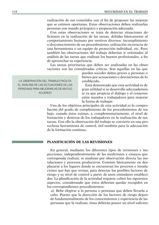 SEGURIDAD EN EL TRABAJO
118
realización de sus cometidos con el fin de proponer las mejoras
que se estimen oportunas. Estas observaciones deben realizarlas
personas con mando jerárquico y preparación adecuada.
Con estas observaciones se trata de detectar situaciones de-
ficientes en la realización de las tareas, debidas básicamente al
comportamiento humano por motivos diversos: incumplimiento
o desconocimiento de un procedimiento, utilización incorrecta de
una herramienta o un equipo de protección individual, etc. Pero
también las observaciones del trabajo deberían ir orientadas al
análisis de las tareas que realizan los buenos profesionales, a fin
de aprovechar su experiencia.
Las tareas prioritarias que deben ser analizadas en las obser-
vaciones son las consideradas críticas. Son aquellas en las que
pueden suceder daños graves a personas o
bienes por actuaciones o desviaciones de lo
establecido.
Está demostrado que esta actividad es de
gran utilidad si se desarrolla adecuadamen-
te ya que propicia el diálogo y el consenso
entre mandos y trabajadores para mejorar
la forma de trabajar.
Uno de los objetivos principales de esta actividad es la compro-
bación del grado de cumplimiento de los procedimientos de tra-
bajo, cuando éstos existan, y, complementariamente, el nivel de
formación y destreza de los trabajadores en la realización de sus
tareas. Con ello la observación del trabajo se convierte en una pro-
vechosa herramienta de control, útil también para la adecuación
de la formación continua.
PLANIFICACIÓN DE LAS REVISIONES
En general, mediante los diferentes tipos de revisiones e ins-
pecciones, independientemente de las mediciones y ensayos que
corresponda realizar, se analizan por observación directa las ins-
talaciones y procesos productivos. Consiste básicamente en des-
plazarse a los lugares donde se encuentran los procesos e instala-
ciones que hay que revisar, para detectar los posibles factores de
riesgo y su nivel de control a partir de unos estándares estableci-
dos. La planificación de la actividad requiere cubrir los siguientes
aspectos, considerando que éstos deberían quedar recogidos en
los correspondientes procedimientos:
a) Debe elegirse a la persona o personas que deben llevarla a
cabo. Puesto que la detección de los factores de riesgo depen-
de fundamentalmente de los conocimientos y experiencia de las
personas que la realizan, éstas deberán poseer un nivel suficien-
LA OBSERVACIÓN DEL TRABAJO FACILITA
EL ANÁLISIS DE LAS ACTUACIONES DE LAS
PERSONAS PARA MEJORARLAS DE MUTUO
ACUERDO
 