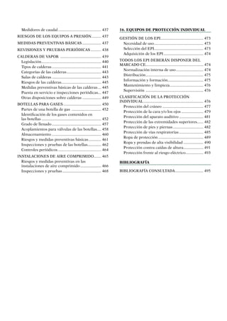 Medidores de caudal.......................................... 437
RIESGOS DE LOS EQUIPOS A PRESIÓN.......... 437
MEDIDAS PREVENTIVAS bÁsicas................... 437
REVISIONES Y PRUEBAS PERIÓDICAS........... 438
CALDERAS DE VAPOR ........................................ 439
Legislación.......................................................... 440
Tipos de calderas................................................ 441
Categorías de las calderas.................................. 443
Salas de calderas................................................ 443
Riesgos de las calderas....................................... 445
Medidas preventivas básicas de las calderas.... 445
Puesta en servicio e inspecciones periódicas... 447
Otras disposiciones sobre calderas................... 449
BOTELLAS PARA GASES..................................... 450
Partes de una botella de gas ............................. 452
Identificación de los gases contenidos en
las botellas.......................................................... 452
Grado de llenado................................................ 457
Acoplamientos para válvulas de las botellas..... 458
Almacenamiento................................................ 460
Riesgos y medidas preventivas básicas............. 461
Inspecciones y pruebas de las botellas.............. 462
Controles periódicos.......................................... 464
INSTALACIONES DE AIRE COMPRIMIDO........ 465
Riesgos y medidas preventivas en las
instalaciones de aire comprimido..................... 466
Inspecciones y pruebas...................................... 468
16. Equipos de protección individual
GESTIÓN DE LOS EPI......................................... 473
Necesidad de uso................................................ 473
Selección del EPI............................................... 473
Adquisición de los EPI....................................... 474
TODOS LOS EPI DEBERÁN DISPONER DEL
MARCADO CE........................................................ 474
Normalización interna de uso........................... 474
Distribución........................................................ 475
Información y formación................................... 475
Mantenimiento y limpieza................................. 476
Supervisión ........................................................ 476
CLASIFICACIÓN DE LA PROTECCIÓN
INDIVIDUAL.......................................................... 476
Protección del cráneo........................................ 477
Protección de la cara y/o los ojos...................... 479
Protección del aparato auditivo........................ 481
Protección de las extremidades superiores....... 482
Protección de pies y piernas.............................. 482
Protección de vías respiratorias........................ 485
Ropa de protección............................................ 489
Ropa y prendas de alta visibilidad.................... 490
Protección contra caídas de altura.................... 491
Protección frente al riesgo eléctrico.................. 493
Bibliografía
Bibliografía consultada............................ 495
 