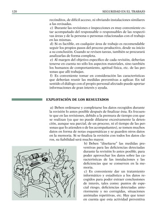SEGURIDAD EN EL TRABAJO
120
recónditos, de difícil acceso, ni obviando instalaciones similares
a las revisadas.
c) Durante las revisiones e inspecciones es muy conveniente es-
tar acompañado del responsable o responsables de las respecti-
vas áreas y de la persona o personas relacionadas con el trabajo
en las mismas.
d) Si es factible, en cualquier área de trabajo es recomendable
seguir los propios pasos del proceso productivo, desde su inicio
a su conclusión. Cuando se revisen tareas, también se procurará
analizarlas de forma completa.
e) Al margen del objetivo específico de cada revisión, deberían
tenerse en cuenta no sólo los aspectos materiales, sino también
los humanos de comportamiento, aptitud física, etc. de las per-
sonas que allí trabajan.
f) Es conveniente tomar en consideración las características
que deberían reunir las medidas preventivas a aplicar. En tal
sentido el diálogo con el propio personal afectado puede aportar
informaciones de gran interés y ayuda.
EXPLOTACIÓN DE LOS RESULTADOS
a) Deben ordenarse y completarse los datos recogidos durante
la revisión lo antes posible después de finalizar ésta. Es frecuen-
te que en las revisiones, debido a la premura de tiempo con que
se realizan (ya que no puede dilatarse excesivamente la deten-
ción, aunque sea parcial, de un proceso, ni el tiempo de las per-
sonas que lo atienden o de los acompañantes), se tomen muchos
datos en forma de notas esquemáticas y se guarden otros datos
en la memoria. Si se finaliza la revisión con todos los datos cla-
ros, su fiabilidad será mucho mayor.
b) Deben “diseñarse” las medidas pre-
ventivas para las deficiencias detectadas
durante la revisión lo antes posible, para
poder aprovechar los datos sobre las ca-
racterísticas de las instalaciones y las
deficiencias que se conserven en la me-
moria.
c) Es conveniente dar un tratamiento
informático y estadístico a los datos re-
cogidos para poder extraer conclusiones
de interés, tales como: puntos de espe-
cial riesgo, deficiencias detectadas ante-
riormente y no corregidas, situaciones
anómalas repetitivas, etc. Hay que tener
en cuenta que esta actividad preventiva
 
